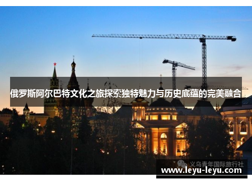 俄罗斯阿尔巴特文化之旅探索独特魅力与历史底蕴的完美融合