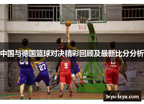 中国与德国篮球对决精彩回顾及最新比分分析