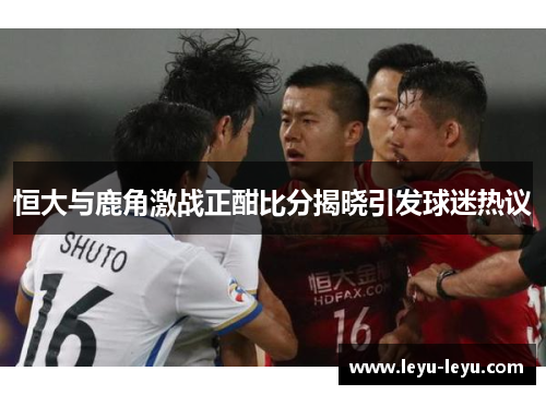 恒大与鹿角激战正酣比分揭晓引发球迷热议